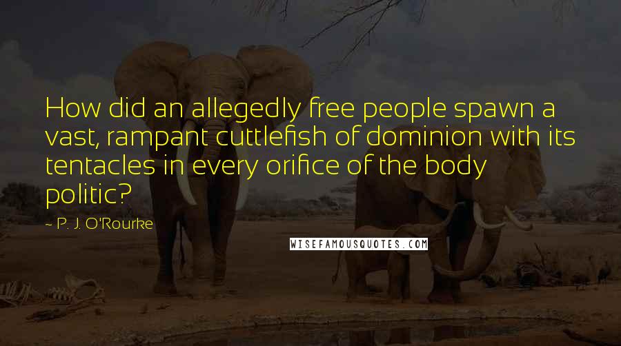 P. J. O'Rourke quotes: How did an allegedly free people spawn a vast, rampant cuttlefish of dominion with its tentacles in every orifice of the body politic?