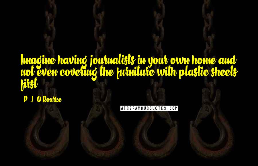P. J. O'Rourke quotes: Imagine having journalists in your own home and not even covering the furniture with plastic sheets first. P. J. O'Rourke quotes: Imagine having journalists in your own home and not even covering the furniture with plastic sheets first.