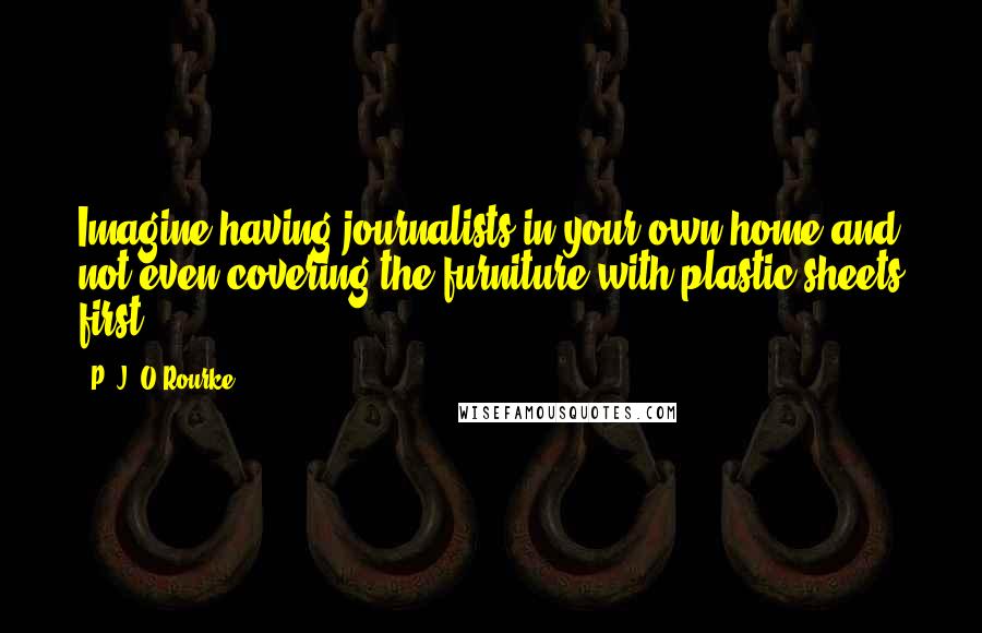 P. J. O'Rourke quotes: Imagine having journalists in your own home and not even covering the furniture with plastic sheets first.