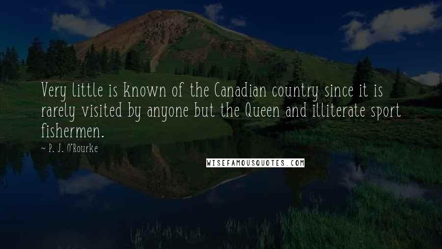 P. J. O'Rourke quotes: Very little is known of the Canadian country since it is rarely visited by anyone but the Queen and illiterate sport fishermen.