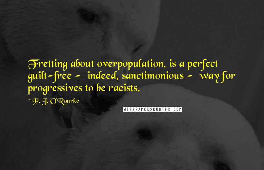 P. J. O'Rourke quotes: Fretting about overpopulation, is a perfect guilt-free - indeed, sanctimonious - way for progressives to be racists. P. J. O'Rourke quotes: Fretting about overpopulation, is a perfect guilt-free - indeed, sanctimonious - way for progressives to be racists.