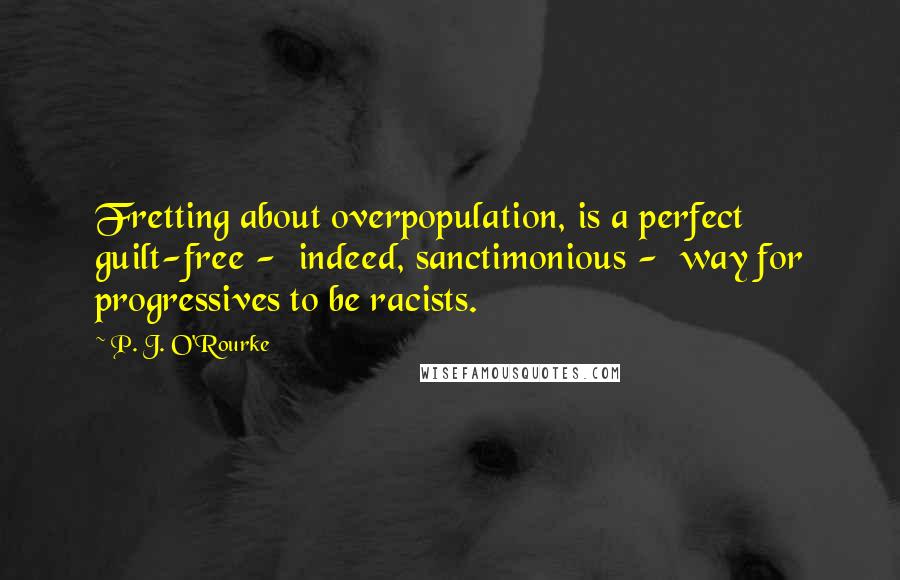 P. J. O'Rourke quotes: Fretting about overpopulation, is a perfect guilt-free - indeed, sanctimonious - way for progressives to be racists.