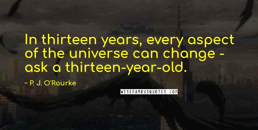 P. J. O'Rourke quotes: In thirteen years, every aspect of the universe can change - ask a thirteen-year-old.