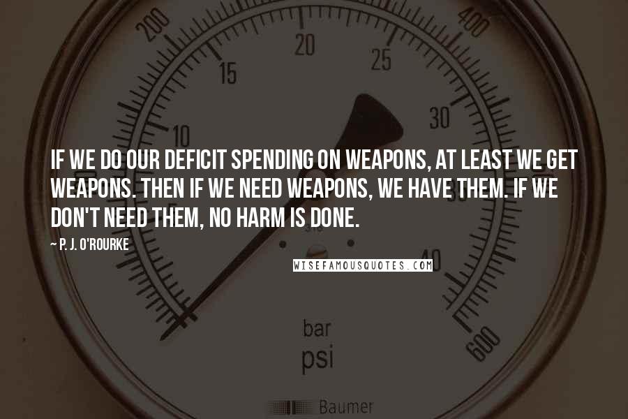 P. J. O'Rourke quotes: If we do our deficit spending on weapons, at least we get weapons. Then if we need weapons, we have them. If we don't need them, no harm is done. P. J. O'Rourke quotes: If we do our deficit spending on weapons, at least we get weapons. Then if we need weapons, we have them. If we don't need them, no harm is done.