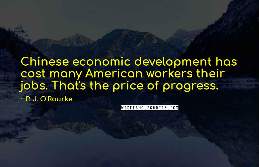 P. J. O'Rourke quotes: Chinese economic development has cost many American workers their jobs. That's the price of progress. P. J. O'Rourke quotes: Chinese economic development has cost many American workers their jobs. That's the price of progress.