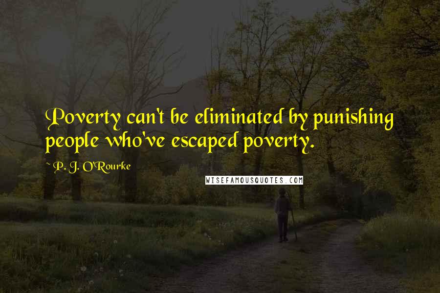 P. J. O'Rourke quotes: Poverty can't be eliminated by punishing people who've escaped poverty.
