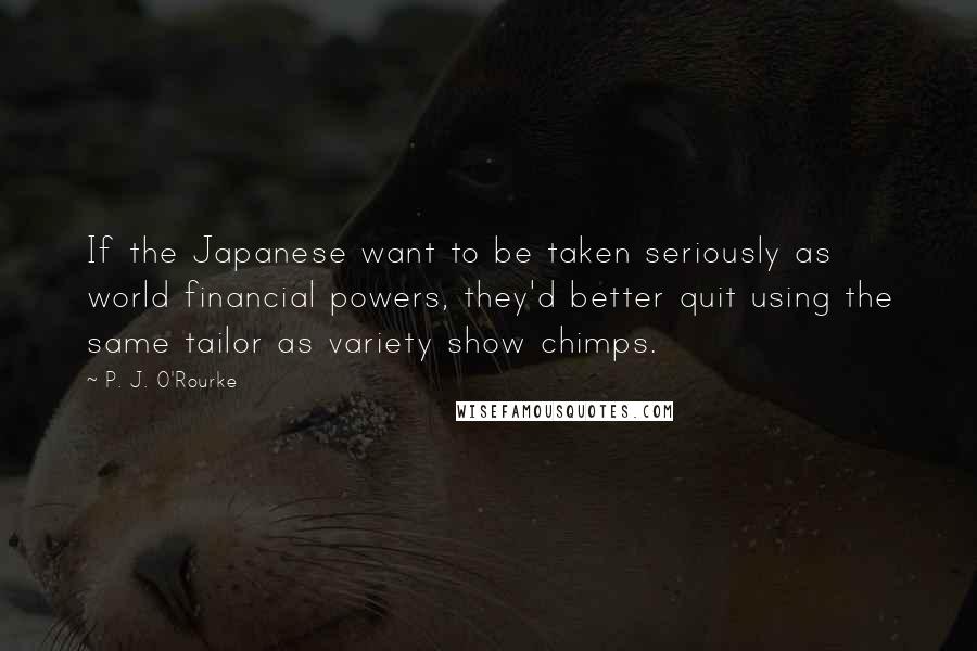 P. J. O'Rourke quotes: If the Japanese want to be taken seriously as world financial powers, they'd better quit using the same tailor as variety show chimps. P. J. O'Rourke quotes: If the Japanese want to be taken seriously as world financial powers, they'd better quit using the same tailor as variety show chimps.