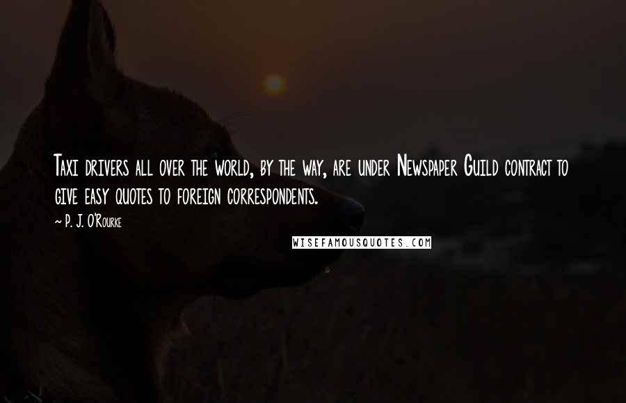 P. J. O'Rourke quotes: Taxi drivers all over the world, by the way, are under Newspaper Guild contract to give easy quotes to foreign correspondents. P. J. O'Rourke quotes: Taxi drivers all over the world, by the way, are under Newspaper Guild contract to give easy quotes to foreign correspondents.