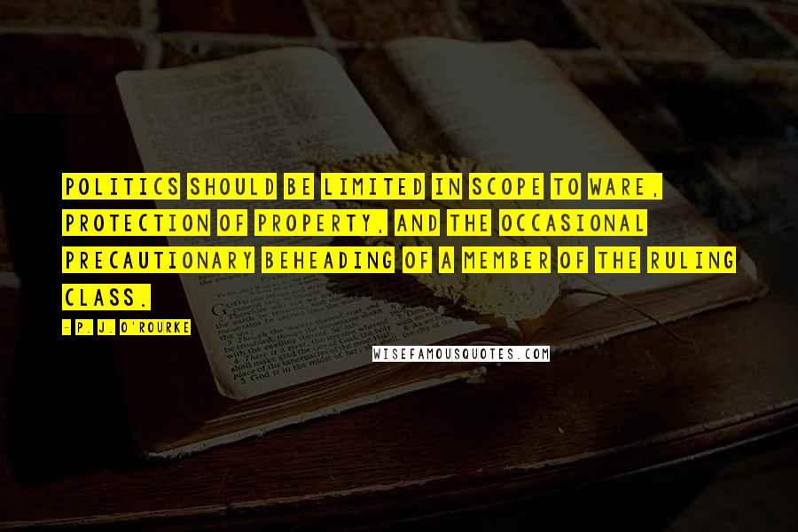 P. J. O'Rourke quotes: Politics should be limited in scope to ware, protection of property, and the occasional precautionary beheading of a member of the ruling class. P. J. O'Rourke quotes: Politics should be limited in scope to ware, protection of property, and the occasional precautionary beheading of a member of the ruling class.