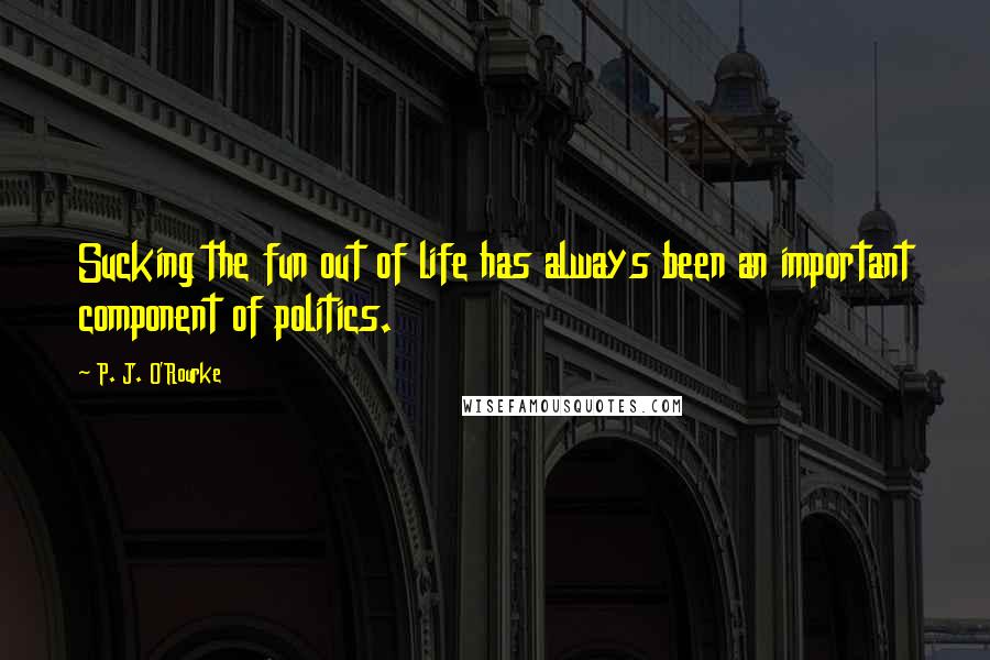 P. J. O'Rourke quotes: Sucking the fun out of life has always been an important component of politics.