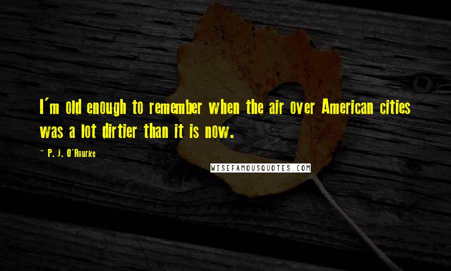 P. J. O'Rourke quotes: I'm old enough to remember when the air over American cities was a lot dirtier than it is now.