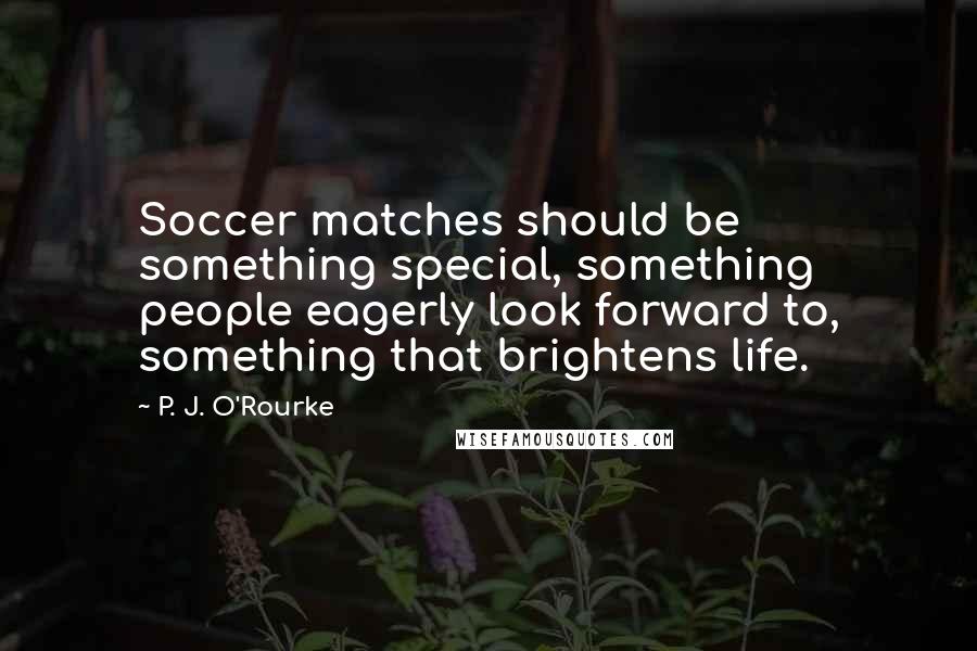 P. J. O'Rourke quotes: Soccer matches should be something special, something people eagerly look forward to, something that brightens life.