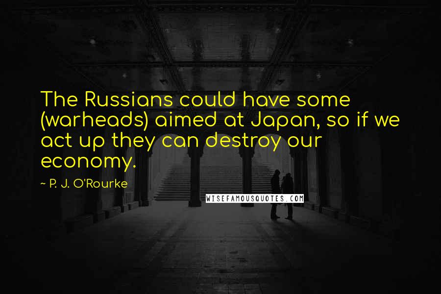 P. J. O'Rourke quotes: The Russians could have some (warheads) aimed at Japan, so if we act up they can destroy our economy. P. J. O'Rourke quotes: The Russians could have some (warheads) aimed at Japan, so if we act up they can destroy our economy.