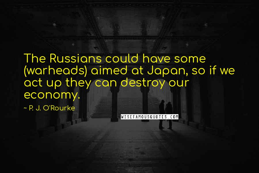 P. J. O'Rourke quotes: The Russians could have some (warheads) aimed at Japan, so if we act up they can destroy our economy.