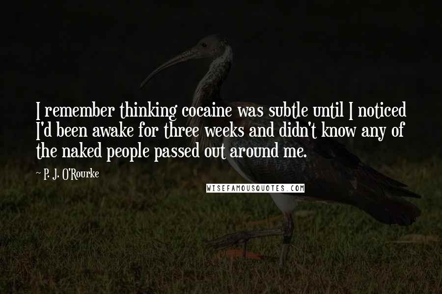 P. J. O'Rourke quotes: I remember thinking cocaine was subtle until I noticed I'd been awake for three weeks and didn't know any of the naked people passed out around me. P. J. O'Rourke quotes: I remember thinking cocaine was subtle until I noticed I'd been awake for three weeks and didn't know any of the naked people passed out around me.