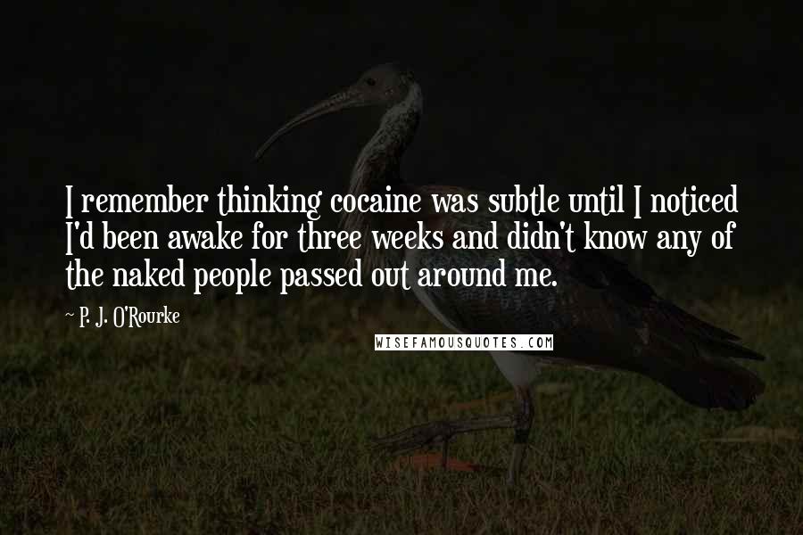 P. J. O'Rourke quotes: I remember thinking cocaine was subtle until I noticed I'd been awake for three weeks and didn't know any of the naked people passed out around me.