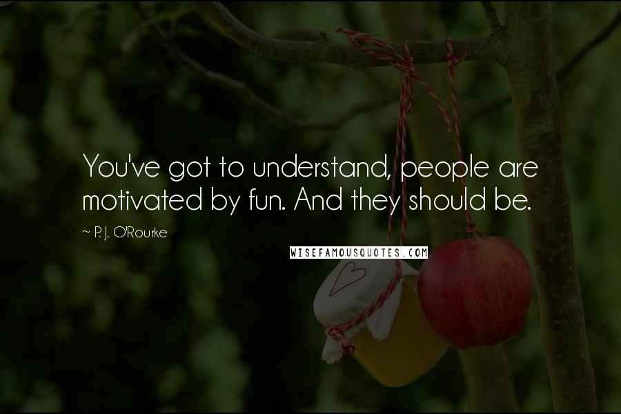 P. J. O'Rourke quotes: You've got to understand, people are motivated by fun. And they should be.