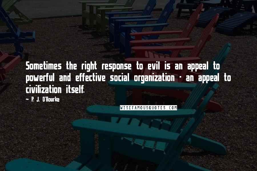 P. J. O'Rourke quotes: Sometimes the right response to evil is an appeal to powerful and effective social organization - an appeal to civilization itself. P. J. O'Rourke quotes: Sometimes the right response to evil is an appeal to powerful and effective social organization - an appeal to civilization itself.