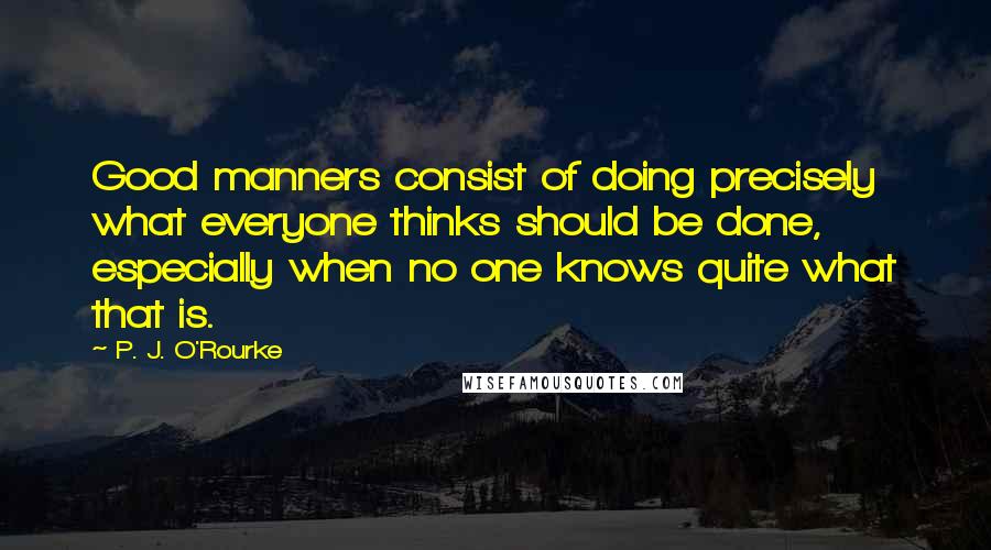 P. J. O'Rourke quotes: Good manners consist of doing precisely what everyone thinks should be done, especially when no one knows quite what that is. P. J. O'Rourke quotes: Good manners consist of doing precisely what everyone thinks should be done, especially when no one knows quite what that is.