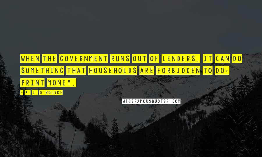 P. J. O'Rourke quotes: When the government runs out of lenders, it can do something that households are forbidden to do: print money. P. J. O'Rourke quotes: When the government runs out of lenders, it can do something that households are forbidden to do: print money.