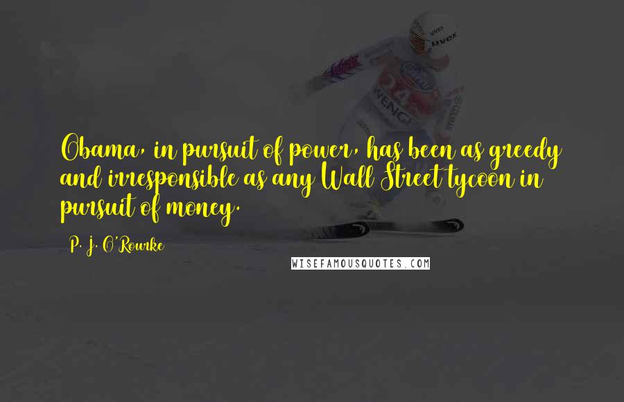 P. J. O'Rourke quotes: Obama, in pursuit of power, has been as greedy and irresponsible as any Wall Street tycoon in pursuit of money.