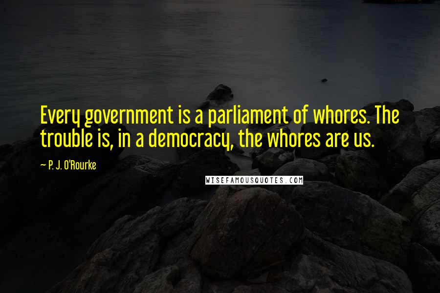 P. J. O'Rourke quotes: Every government is a parliament of whores. The trouble is, in a democracy, the whores are us.