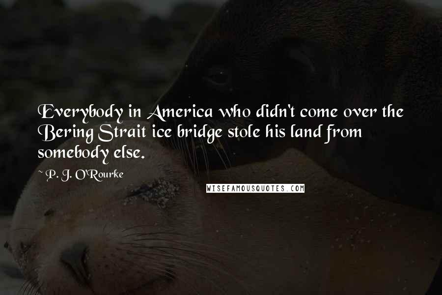 P. J. O'Rourke quotes: Everybody in America who didn't come over the Bering Strait ice bridge stole his land from somebody else. P. J. O'Rourke quotes: Everybody in America who didn't come over the Bering Strait ice bridge stole his land from somebody else.