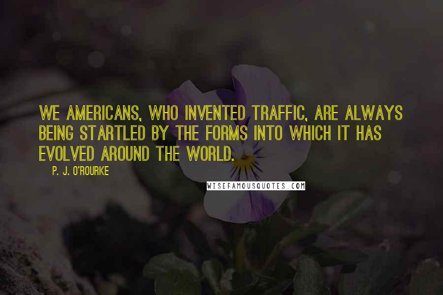 P. J. O'Rourke quotes: We Americans, who invented traffic, are always being startled by the forms into which it has evolved around the world.