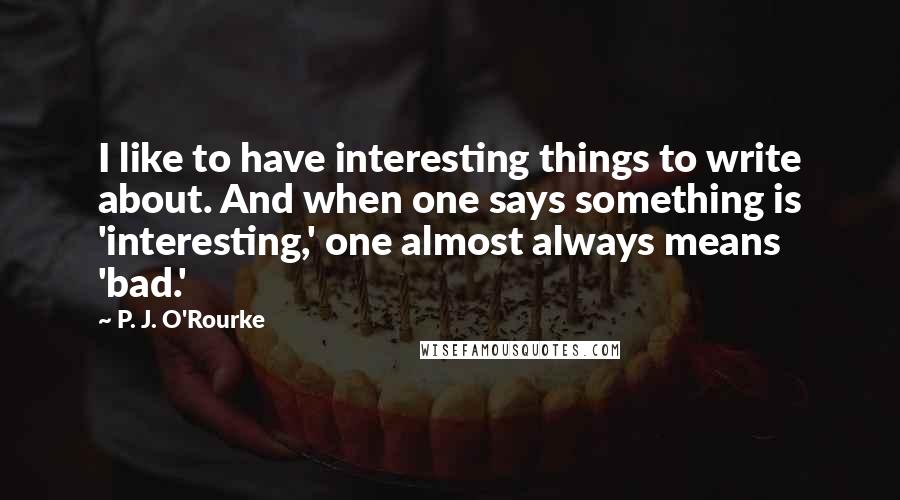 P. J. O'Rourke quotes: I like to have interesting things to write about. And when one says something is 'interesting,' one almost always means 'bad.'