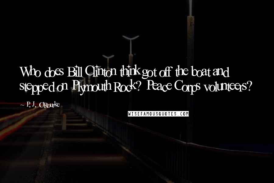 P. J. O'Rourke quotes: Who does Bill Clinton think got off the boat and stepped on Plymouth Rock? Peace Corps volunteers?