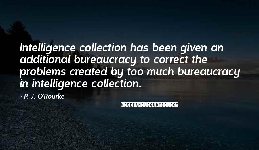 P. J. O'Rourke quotes: Intelligence collection has been given an additional bureaucracy to correct the problems created by too much bureaucracy in intelligence collection. P. J. O'Rourke quotes: Intelligence collection has been given an additional bureaucracy to correct the problems created by too much bureaucracy in intelligence collection.