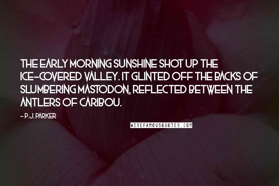 P.J. Parker quotes: The early morning sunshine shot up the ice-covered valley. It glinted off the backs of slumbering mastodon, reflected between the antlers of caribou.