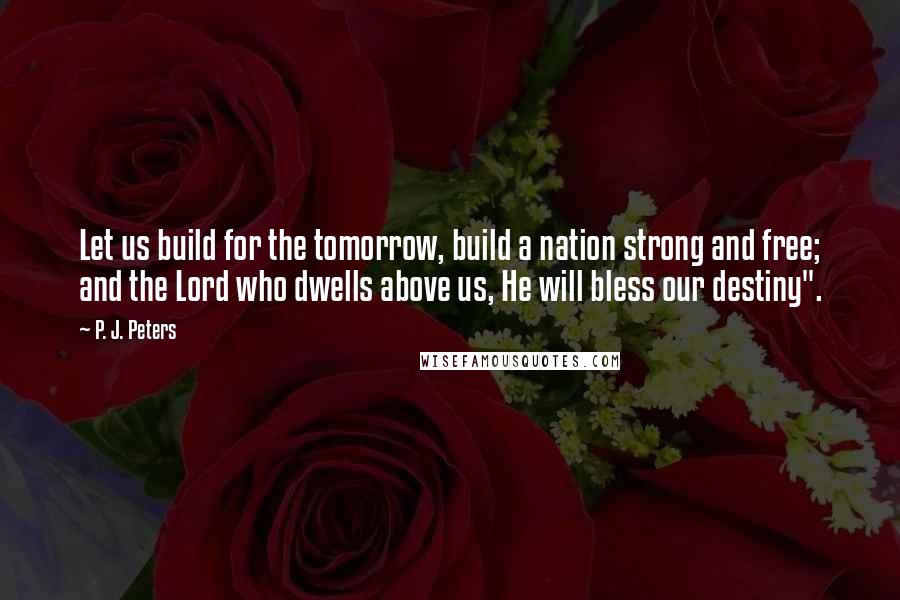 P. J. Peters quotes: Let us build for the tomorrow, build a nation strong and free; and the Lord who dwells above us, He will bless our destiny". P. J. Peters quotes: Let us build for the tomorrow, build a nation strong and free; and the Lord who dwells above us, He will bless our destiny".