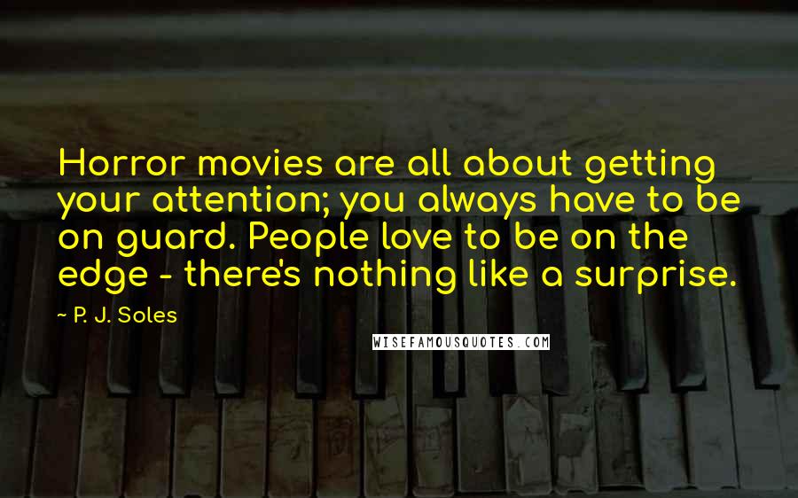 P. J. Soles quotes: Horror movies are all about getting your attention; you always have to be on guard. People love to be on the edge - there's nothing like a surprise. P. J. Soles quotes: Horror movies are all about getting your attention; you always have to be on guard. People love to be on the edge - there's nothing like a surprise.