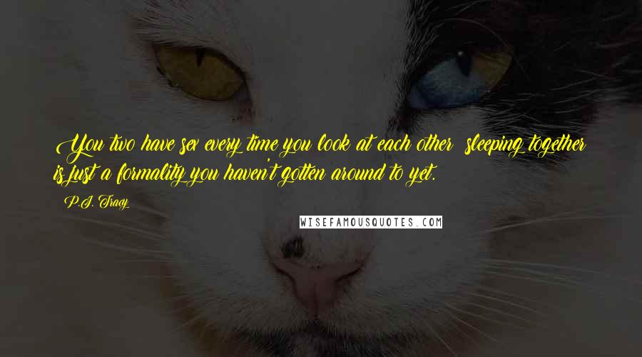 P.J. Tracy quotes: You two have sex every time you look at each other; sleeping together is just a formality you haven't gotten around to yet. P.J. Tracy quotes: You two have sex every time you look at each other; sleeping together is just a formality you haven't gotten around to yet.