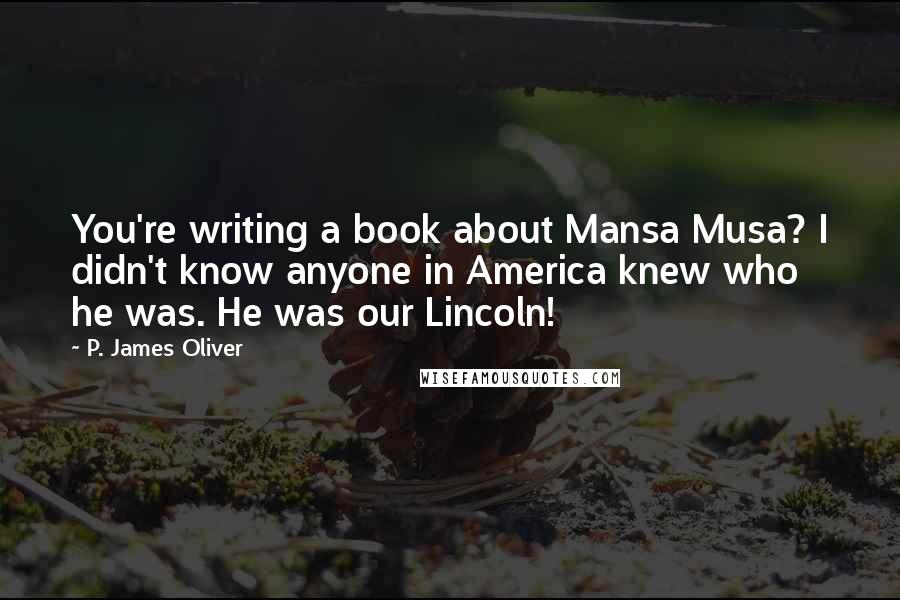 P. James Oliver quotes: You're writing a book about Mansa Musa? I didn't know anyone in America knew who he was. He was our Lincoln! P. James Oliver quotes: You're writing a book about Mansa Musa? I didn't know anyone in America knew who he was. He was our Lincoln!