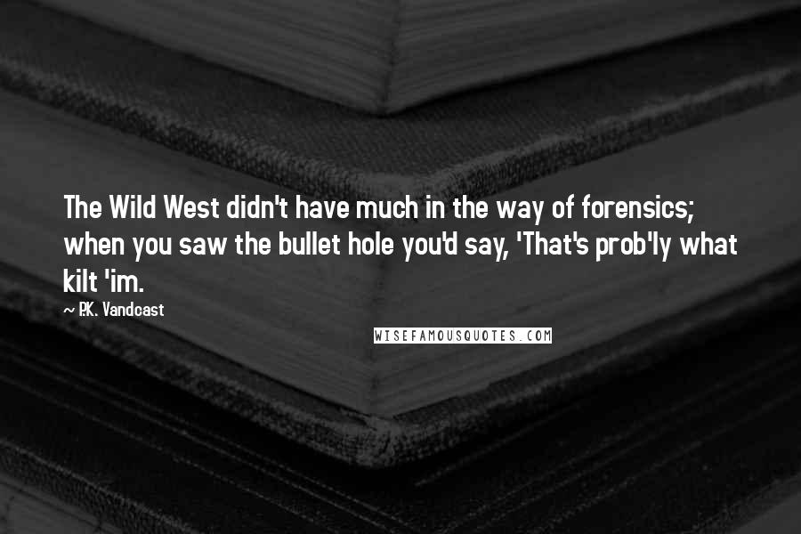 P.K. Vandcast quotes: The Wild West didn't have much in the way of forensics; when you saw the bullet hole you'd say, 'That's prob'ly what kilt 'im.
