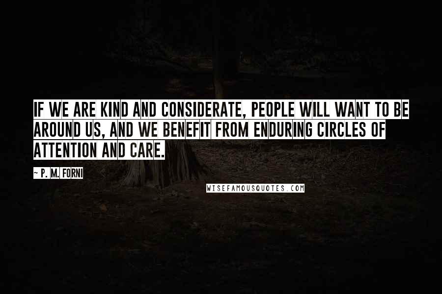 P. M. Forni quotes: If we are kind and considerate, people will want to be around us, and we benefit from enduring circles of attention and care. P. M. Forni quotes: If we are kind and considerate, people will want to be around us, and we benefit from enduring circles of attention and care.