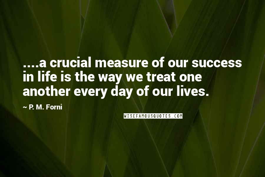 P. M. Forni quotes: ....a crucial measure of our success in life is the way we treat one another every day of our lives. P. M. Forni quotes: ....a crucial measure of our success in life is the way we treat one another every day of our lives.