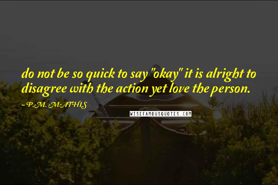 P.M. MATHIS quotes: do not be so quick to say "okay" it is alright to disagree with the action yet love the person.