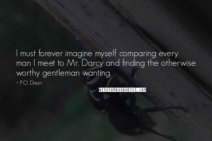 P.O. Dixon quotes: I must forever imagine myself comparing every man I meet to Mr. Darcy and finding the otherwise worthy gentleman wanting.