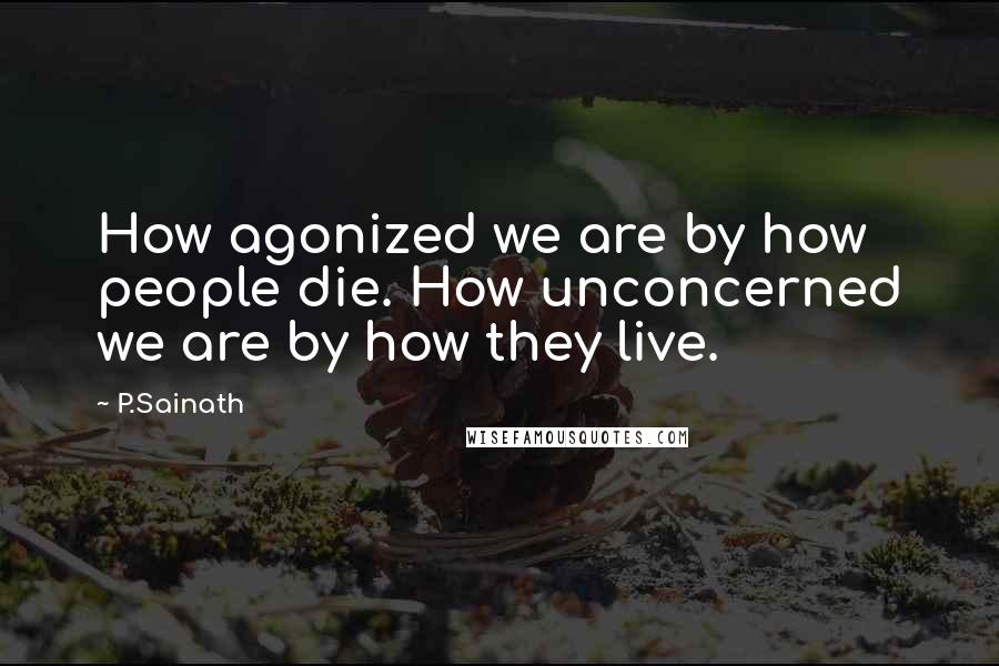 P.Sainath quotes: How agonized we are by how people die. How unconcerned we are by how they live.