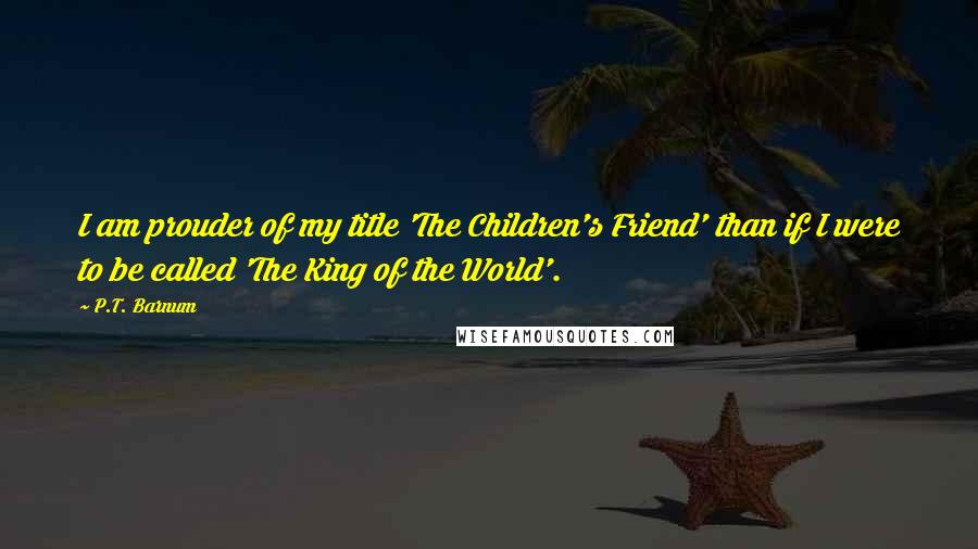 P.T. Barnum quotes: I am prouder of my title 'The Children's Friend' than if I were to be called 'The King of the World'.