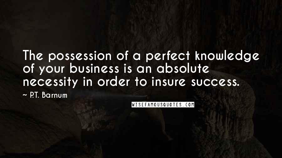 P.T. Barnum quotes: The possession of a perfect knowledge of your business is an absolute necessity in order to insure success.