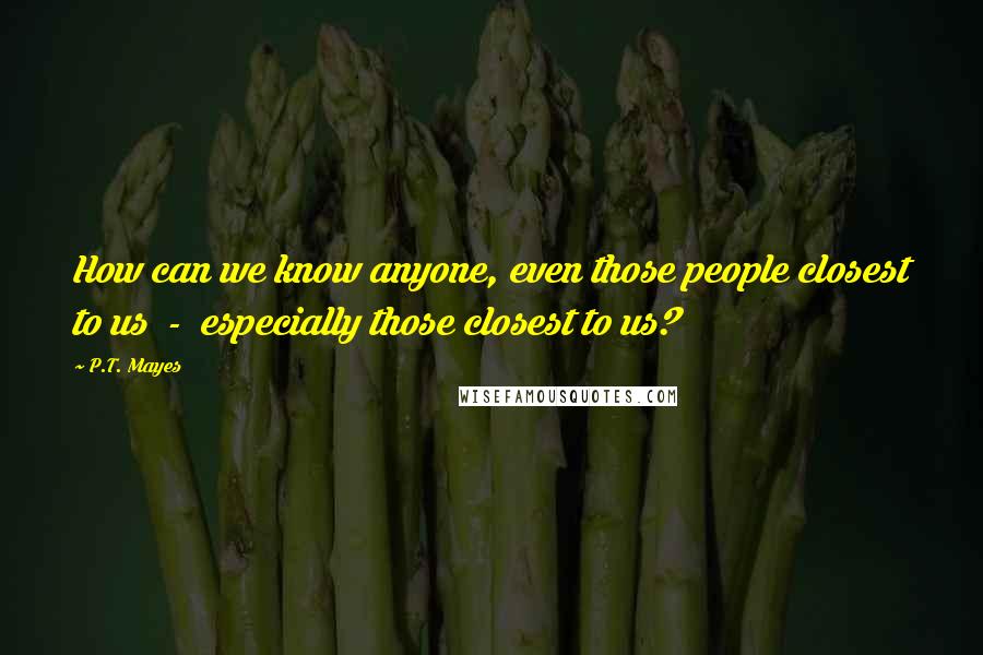 P.T. Mayes quotes: How can we know anyone, even those people closest to us - especially those closest to us?