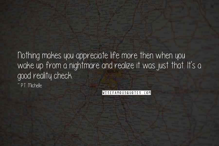 P.T. Michelle quotes: Nothing makes you appreciate life more then when you wake up from a nightmare and realize it was just that. It's a good reality check.