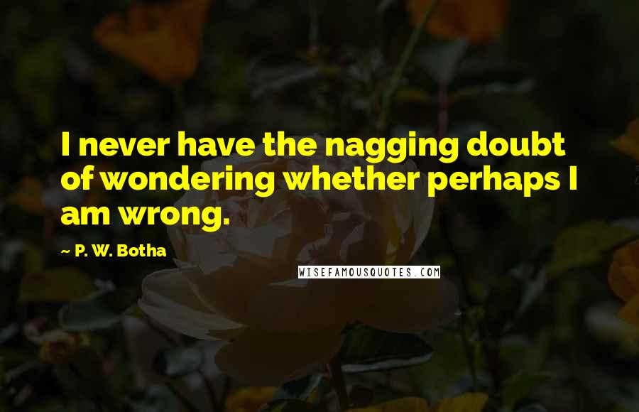 P. W. Botha quotes: I never have the nagging doubt of wondering whether perhaps I am wrong.