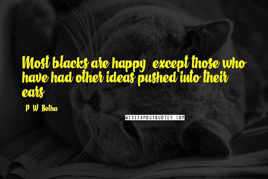 P. W. Botha quotes: Most blacks are happy, except those who have had other ideas pushed into their ears.