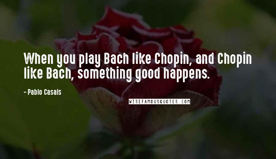 Pablo Casals quotes: When you play Bach like Chopin, and Chopin like Bach, something good happens.