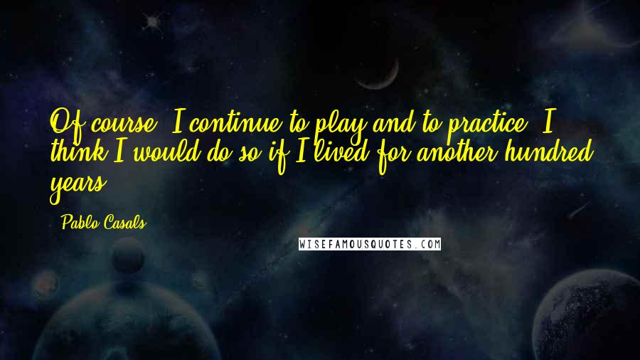 Pablo Casals quotes: Of course, I continue to play and to practice. I think I would do so if I lived for another hundred years. Pablo Casals quotes: Of course, I continue to play and to practice. I think I would do so if I lived for another hundred years.